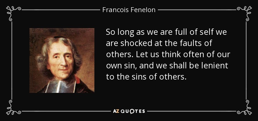 So long as we are full of self we are shocked at the faults of others. Let us think often of our own sin, and we shall be lenient to the sins of others. - Francois Fenelon