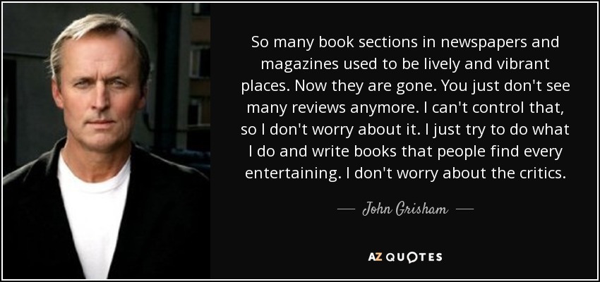 So many book sections in newspapers and magazines used to be lively and vibrant places. Now they are gone. You just don't see many reviews anymore. I can't control that, so I don't worry about it. I just try to do what I do and write books that people find every entertaining. I don't worry about the critics. - John Grisham