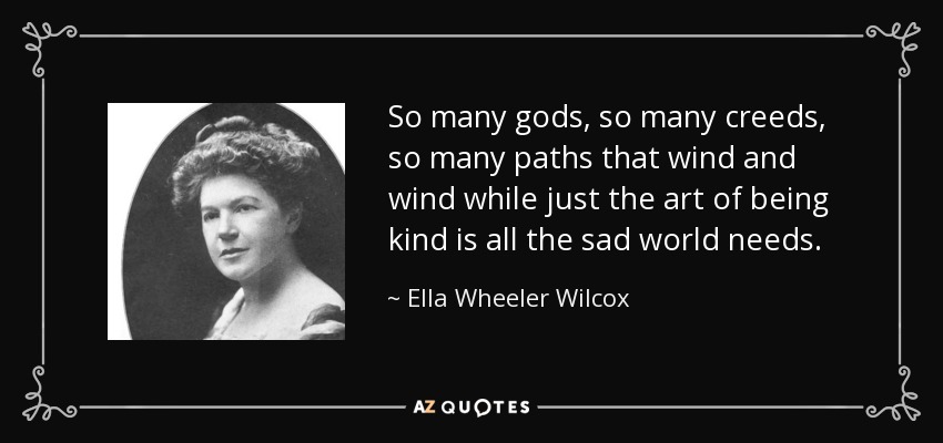 So many gods, so many creeds, so many paths that wind and wind while just the art of being kind is all the sad world needs. - Ella Wheeler Wilcox