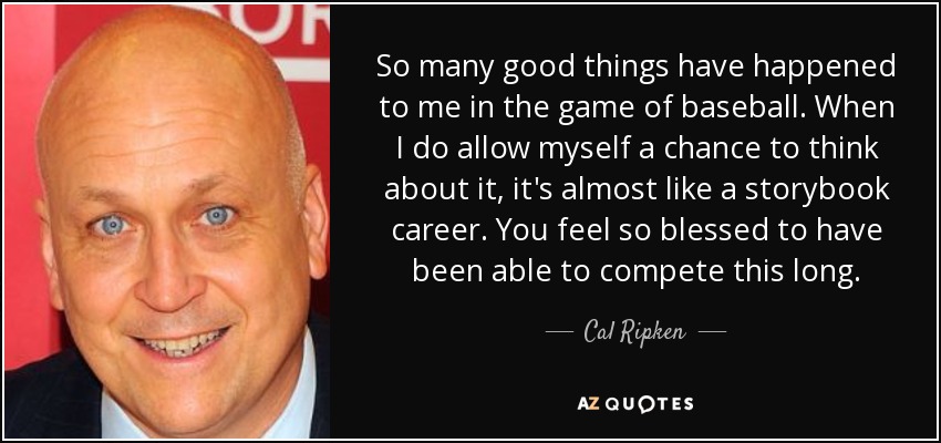 So many good things have happened to me in the game of baseball. When I do allow myself a chance to think about it, it's almost like a storybook career. You feel so blessed to have been able to compete this long. - Cal Ripken, Jr.