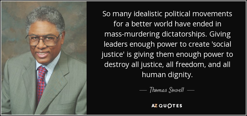 So many idealistic political movements for a better world have ended in mass-murdering dictatorships. Giving leaders enough power to create 'social justice' is giving them enough power to destroy all justice, all freedom, and all human dignity. - Thomas Sowell