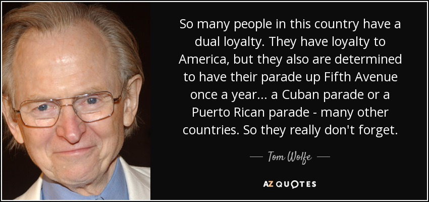 So many people in this country have a dual loyalty. They have loyalty to America, but they also are determined to have their parade up Fifth Avenue once a year... a Cuban parade or a Puerto Rican parade - many other countries. So they really don't forget. - Tom Wolfe