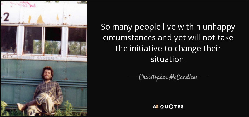 So many people live within unhappy circumstances and yet will not take the initiative to change their situation. - Christopher McCandless