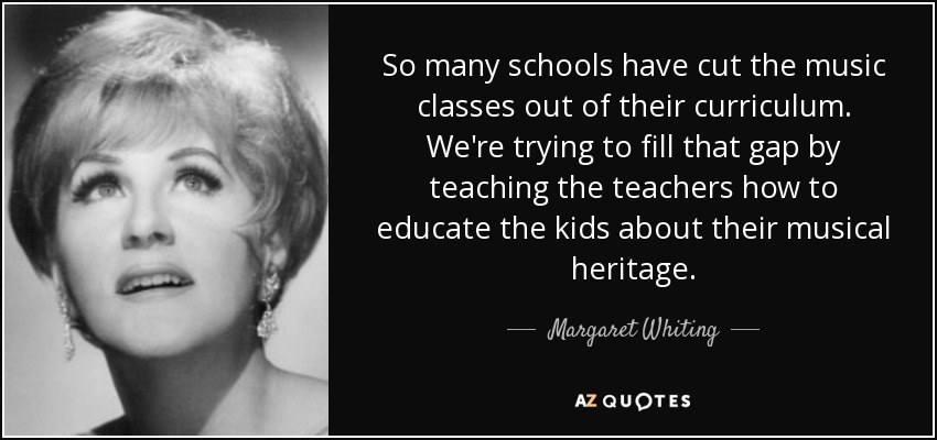 So many schools have cut the music classes out of their curriculum. We're trying to fill that gap by teaching the teachers how to educate the kids about their musical heritage. - Margaret Whiting
