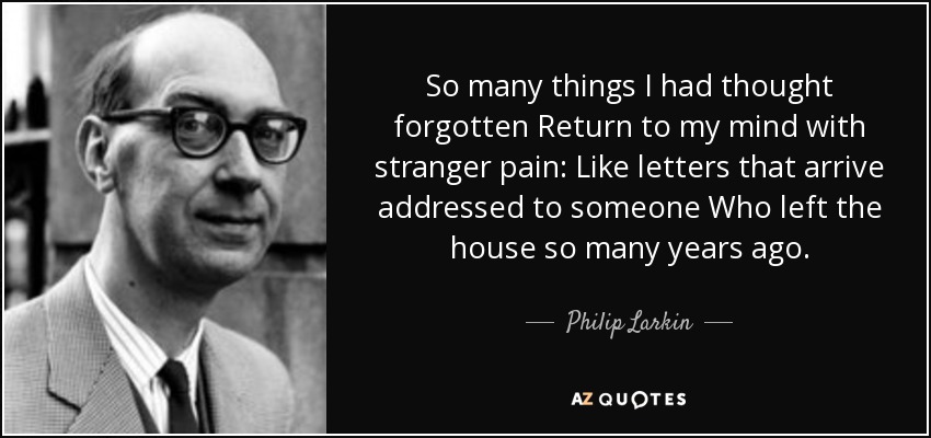 So many things I had thought forgotten Return to my mind with stranger pain: Like letters that arrive addressed to someone Who left the house so many years ago. - Philip Larkin