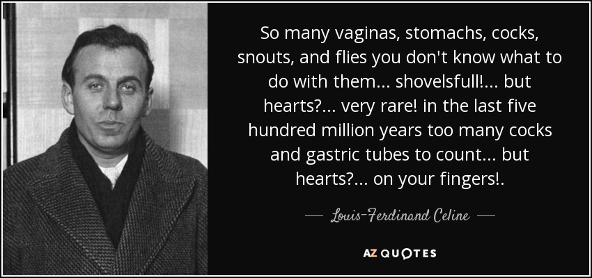 So many vaginas, stomachs, cocks, snouts, and flies you don't know what to do with them ... shovelsfull! ... but hearts? ... very rare! in the last five hundred million years too many cocks and gastric tubes to count ... but hearts? ... on your fingers!. - Louis-Ferdinand Celine