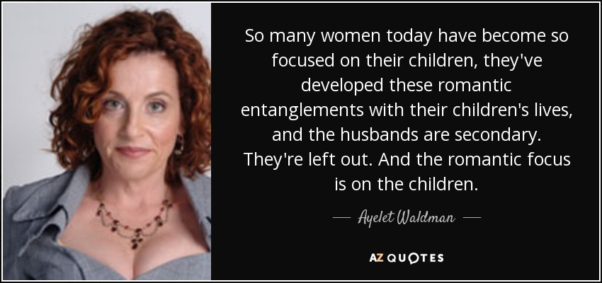 So many women today have become so focused on their children, they've developed these romantic entanglements with their children's lives, and the husbands are secondary. They're left out. And the romantic focus is on the children. - Ayelet Waldman