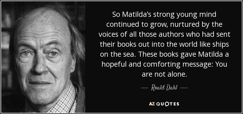 So Matilda’s strong young mind continued to grow, nurtured by the voices of all those authors who had sent their books out into the world like ships on the sea. These books gave Matilda a hopeful and comforting message: You are not alone. - Roald Dahl
