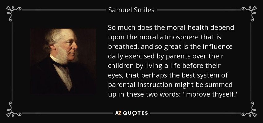 So much does the moral health depend upon the moral atmosphere that is breathed, and so great is the influence daily exercised by parents over their children by living a life before their eyes, that perhaps the best system of parental instruction might be summed up in these two words: 'Improve thyself.' - Samuel Smiles