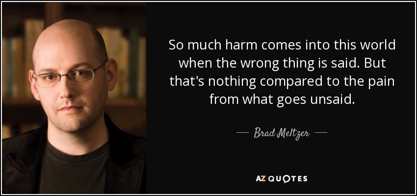So much harm comes into this world when the wrong thing is said. But that's nothing compared to the pain from what goes unsaid. - Brad Meltzer