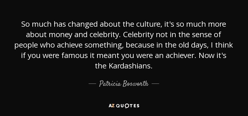 So much has changed about the culture, it's so much more about money and celebrity. Celebrity not in the sense of people who achieve something, because in the old days, I think if you were famous it meant you were an achiever. Now it's the Kardashians. - Patricia Bosworth