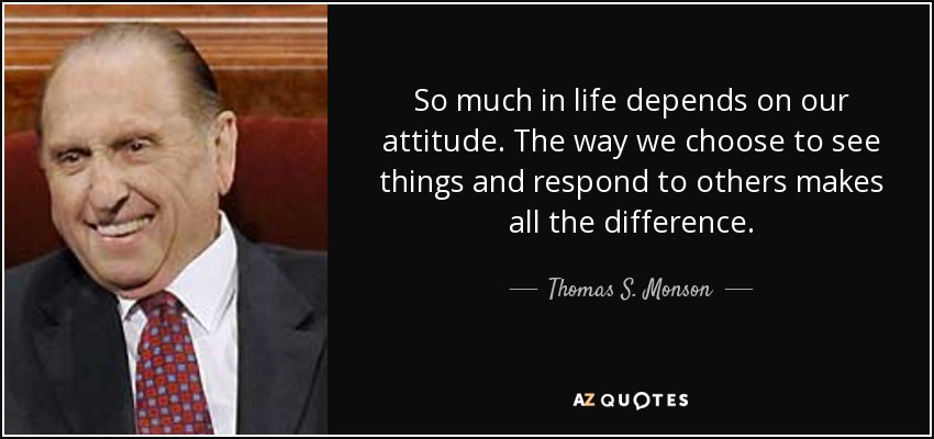 So much in life depends on our attitude. The way we choose to see things and respond to others makes all the difference. - Thomas S. Monson