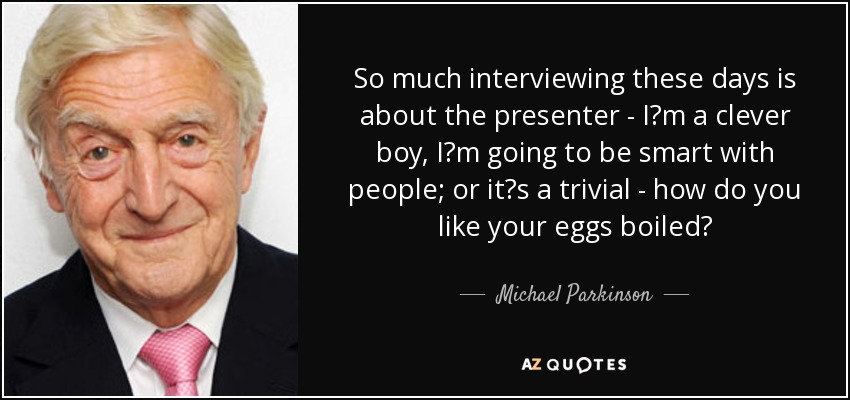 So much interviewing these days is about the presenter - I?m a clever boy, I?m going to be smart with people; or it?s a trivial - how do you like your eggs boiled? - Michael Parkinson