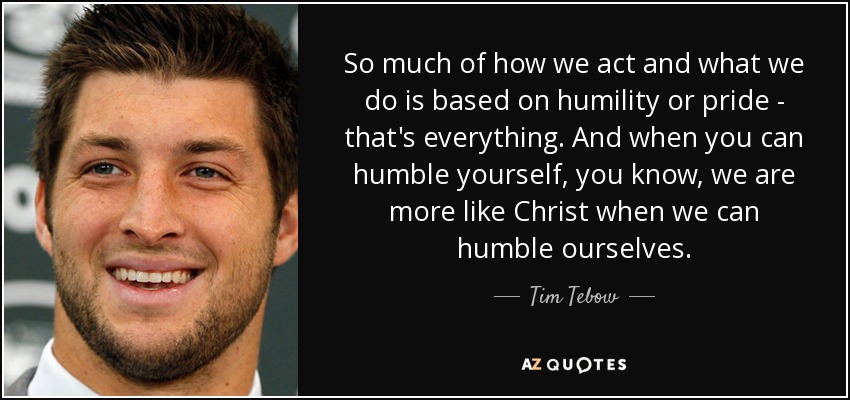 So much of how we act and what we do is based on humility or pride - that's everything. And when you can humble yourself, you know, we are more like Christ when we can humble ourselves. - Tim Tebow