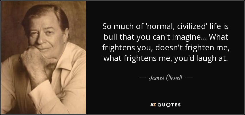 So much of 'normal, civilized' life is bull that you can't imagine... What frightens you, doesn't frighten me, what frightens me, you'd laugh at. - James Clavell