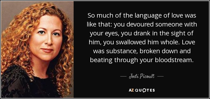 So much of the language of love was like that: you devoured someone with your eyes, you drank in the sight of him, you swallowed him whole. Love was substance, broken down and beating through your bloodstream. - Jodi Picoult