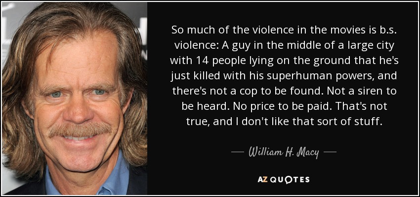 So much of the violence in the movies is b.s. violence: A guy in the middle of a large city with 14 people lying on the ground that he's just killed with his superhuman powers, and there's not a cop to be found. Not a siren to be heard. No price to be paid. That's not true, and I don't like that sort of stuff. - William H. Macy
