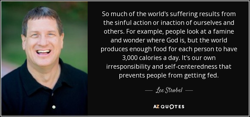 So much of the world's suffering results from the sinful action or inaction of ourselves and others. For example, people look at a famine and wonder where God is, but the world produces enough food for each person to have 3,000 calories a day. It's our own irresponsibility and self-centeredness that prevents people from getting fed. - Lee Strobel