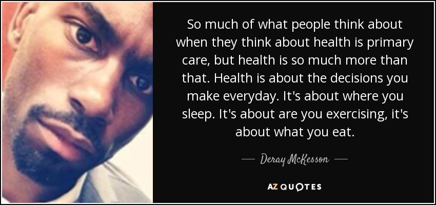 So much of what people think about when they think about health is primary care, but health is so much more than that. Health is about the decisions you make everyday. It's about where you sleep. It's about are you exercising, it's about what you eat. - Deray McKesson