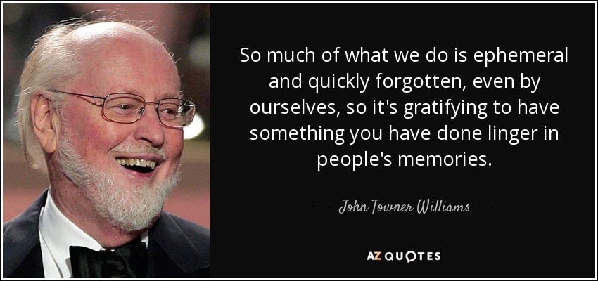 So much of what we do is ephemeral and quickly forgotten, even by ourselves, so it's gratifying to have something you have done linger in people's memories. - John Towner Williams