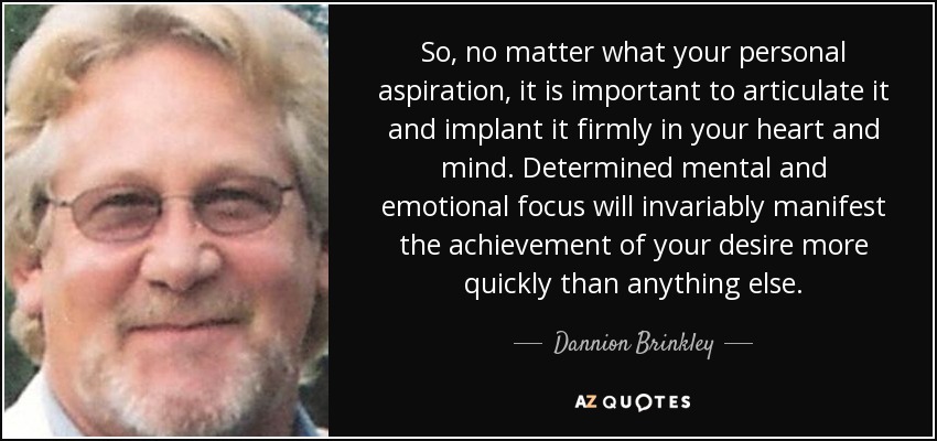 So, no matter what your personal aspiration, it is important to articulate it and implant it firmly in your heart and mind. Determined mental and emotional focus will invariably manifest the achievement of your desire more quickly than anything else. - Dannion Brinkley