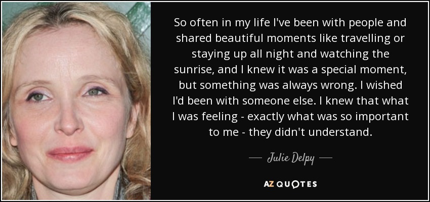 So often in my life I've been with people and shared beautiful moments like travelling or staying up all night and watching the sunrise, and I knew it was a special moment, but something was always wrong. I wished I'd been with someone else. I knew that what I was feeling - exactly what was so important to me - they didn't understand. - Julie Delpy