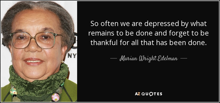 So often we are depressed by what remains to be done and forget to be thankful for all that has been done. - Marian Wright Edelman