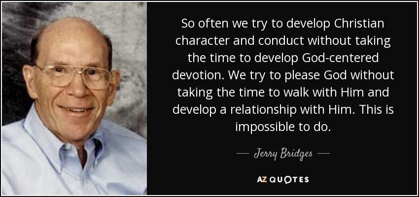 So often we try to develop Christian character and conduct without taking the time to develop God-centered devotion. We try to please God without taking the time to walk with Him and develop a relationship with Him. This is impossible to do. - Jerry Bridges