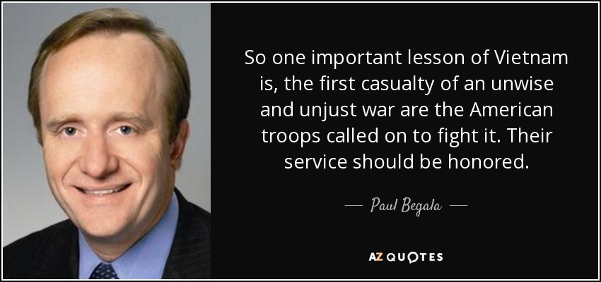 So one important lesson of Vietnam is, the first casualty of an unwise and unjust war are the American troops called on to fight it. Their service should be honored. - Paul Begala
