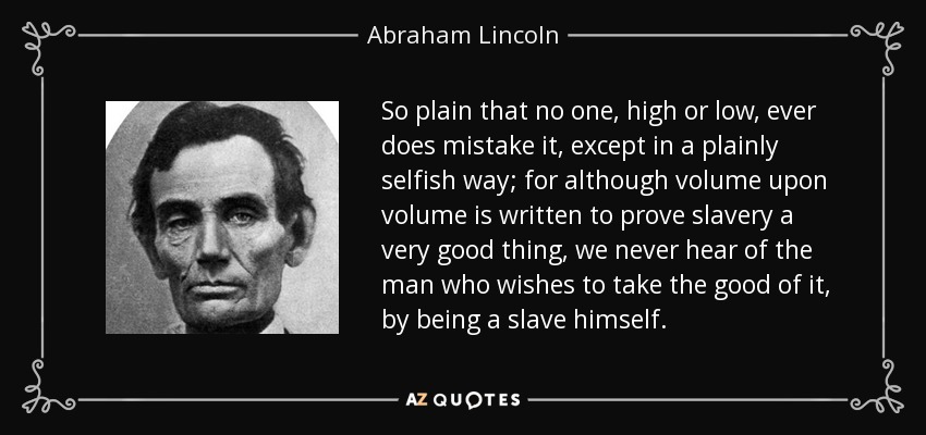 So plain that no one, high or low, ever does mistake it, except in a plainly selfish way; for although volume upon volume is written to prove slavery a very good thing, we never hear of the man who wishes to take the good of it, by being a slave himself. - Abraham Lincoln