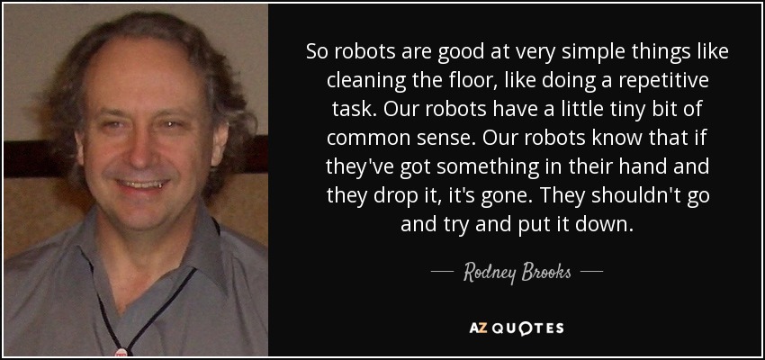 So robots are good at very simple things like cleaning the floor, like doing a repetitive task. Our robots have a little tiny bit of common sense. Our robots know that if they've got something in their hand and they drop it, it's gone. They shouldn't go and try and put it down. - Rodney Brooks
