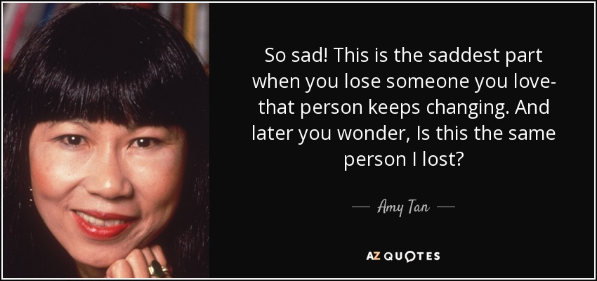 So sad! This is the saddest part when you lose someone you love- that person keeps changing. And later you wonder, Is this the same person I lost? - Amy Tan