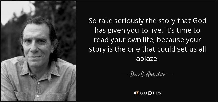 So take seriously the story that God has given you to live. It’s time to read your own life, because your story is the one that could set us all ablaze. - Dan B. Allender