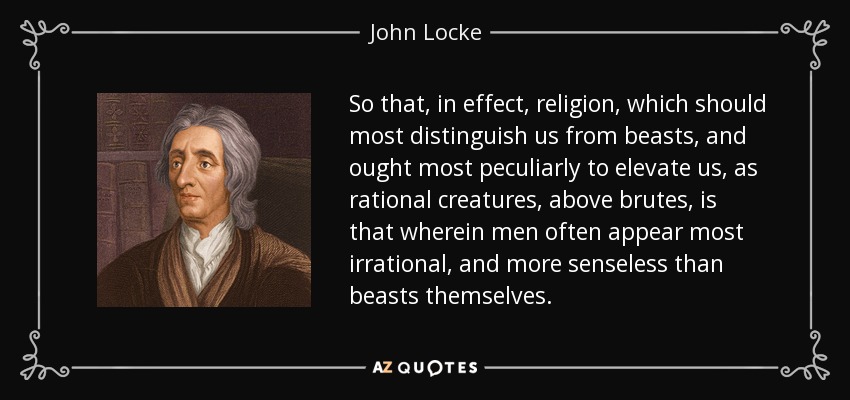 So that, in effect, religion, which should most distinguish us from beasts, and ought most peculiarly to elevate us, as rational creatures, above brutes, is that wherein men often appear most irrational, and more senseless than beasts themselves. - John Locke