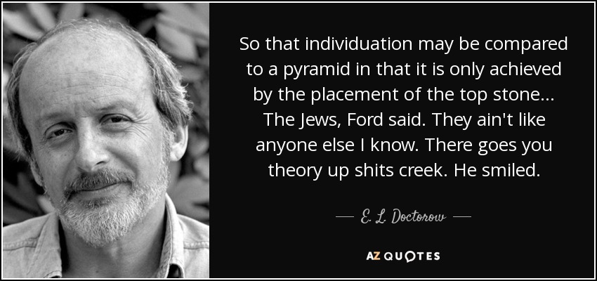 So that individuation may be compared to a pyramid in that it is only achieved by the placement of the top stone… The Jews, Ford said. They ain't like anyone else I know. There goes you theory up shits creek. He smiled. - E. L. Doctorow
