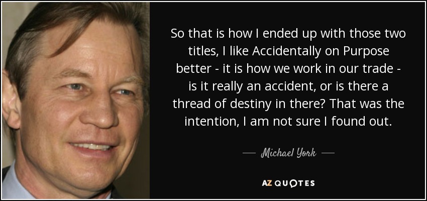 So that is how I ended up with those two titles, I like Accidentally on Purpose better - it is how we work in our trade - is it really an accident, or is there a thread of destiny in there? That was the intention, I am not sure I found out. - Michael York