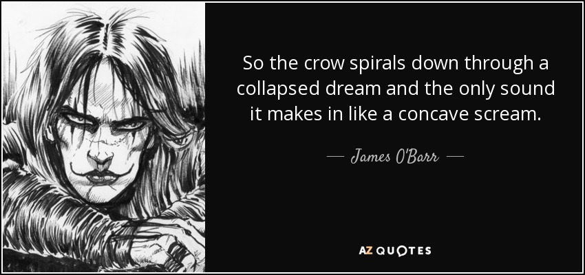 So the crow spirals down through a collapsed dream and the only sound it makes in like a concave scream. - James O'Barr