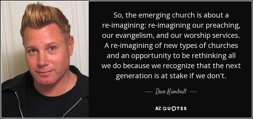 So, the emerging church is about a re-imagining: re-imagining our preaching, our evangelism, and our worship services. A re-imagining of new types of churches and an opportunity to be rethinking all we do because we recognize that the next generation is at stake if we don't. - Dan Kimball
