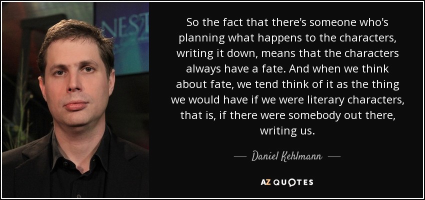 So the fact that there's someone who's planning what happens to the characters, writing it down, means that the characters always have a fate. And when we think about fate, we tend think of it as the thing we would have if we were literary characters, that is, if there were somebody out there, writing us. - Daniel Kehlmann