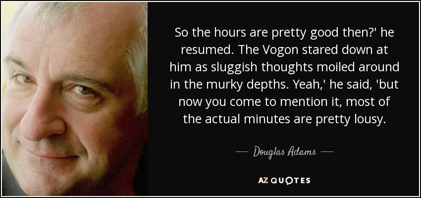 So the hours are pretty good then?' he resumed. The Vogon stared down at him as sluggish thoughts moiled around in the murky depths. Yeah,' he said, 'but now you come to mention it, most of the actual minutes are pretty lousy. - Douglas Adams