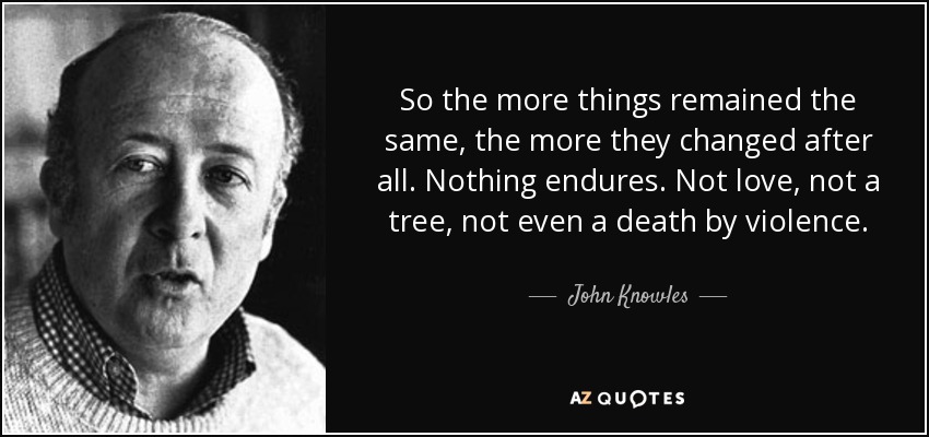 So the more things remained the same, the more they changed after all. Nothing endures. Not love, not a tree, not even a death by violence. - John Knowles