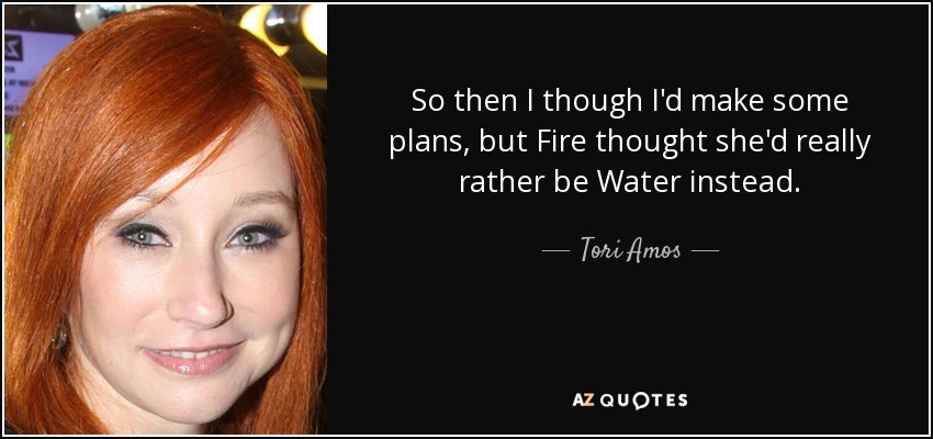 So then I though I'd make some plans, but Fire thought she'd really rather be Water instead. - Tori Amos