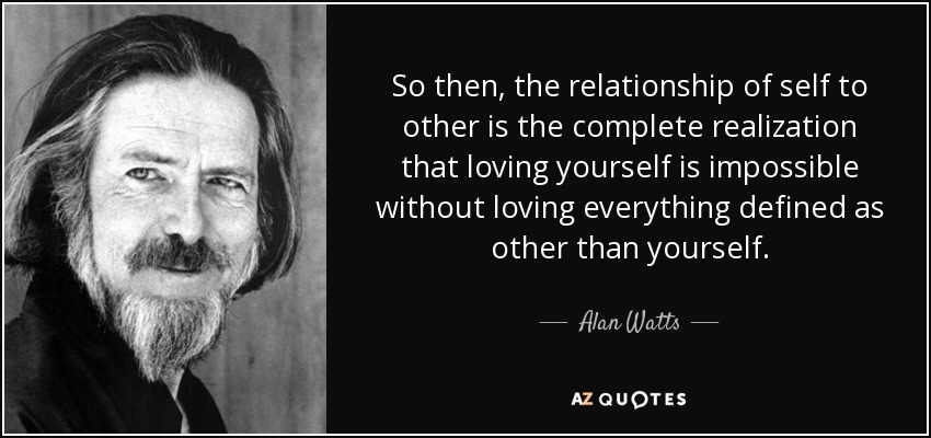 So then, the relationship of self to other is the complete realization that loving yourself is impossible without loving everything defined as other than yourself. - Alan Watts