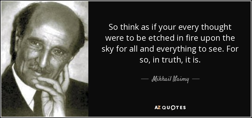 So think as if your every thought were to be etched in fire upon the sky for all and everything to see. For so, in truth, it is. - Mikhail Naimy
