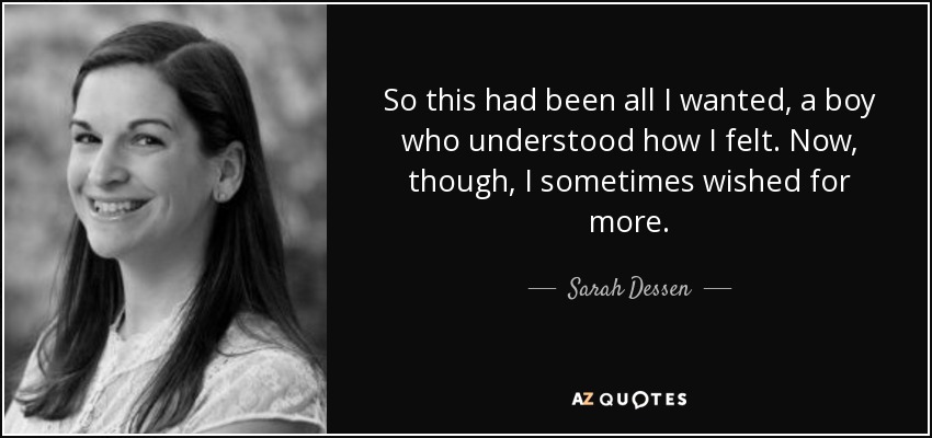 So this had been all I wanted, a boy who understood how I felt. Now, though, I sometimes wished for more. - Sarah Dessen