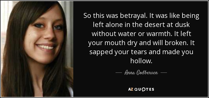 So this was betrayal. It was like being left alone in the desert at dusk without water or warmth. It left your mouth dry and will broken. It sapped your tears and made you hollow. - Anna Godbersen