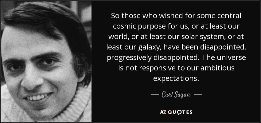 So those who wished for some central cosmic purpose for us, or at least our world, or at least our solar system, or at least our galaxy, have been disappointed, progressively disappointed. The universe is not responsive to our ambitious expectations. - Carl Sagan