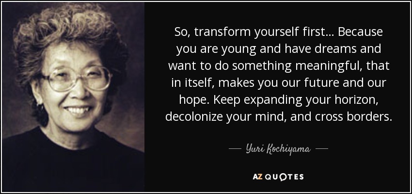 So, transform yourself first… Because you are young and have dreams and want to do something meaningful, that in itself, makes you our future and our hope. Keep expanding your horizon, decolonize your mind, and cross borders. - Yuri Kochiyama