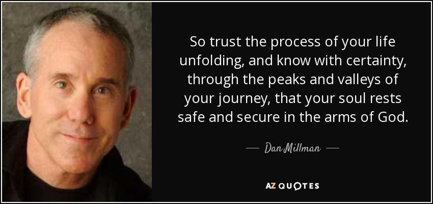So trust the process of your life unfolding, and know with certainty, through the peaks and valleys of your journey, that your soul rests safe and secure in the arms of God. - Dan Millman