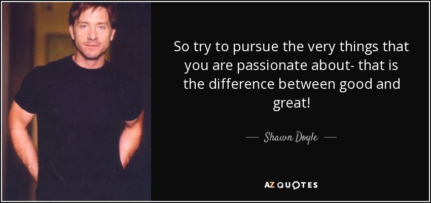 So try to pursue the very things that you are passionate about- that is the difference between good and great! - Shawn Doyle